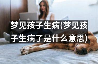 <h3>梦见孩子生病(梦见孩子生病了是什么意思)