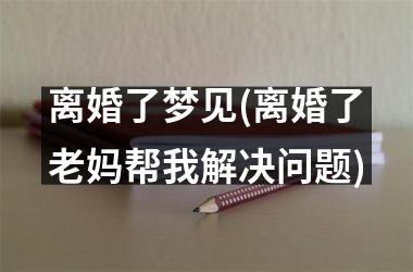 离婚了梦见(离婚了老妈帮我解决问题)