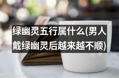 绿幽灵五行属什么(男人戴绿幽灵后越来越不顺)