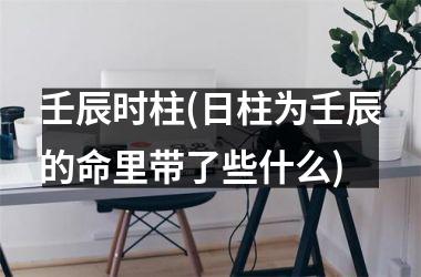 壬辰时柱(日柱为壬辰的命里带了些什么)