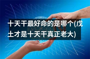 <h3>十天干最好命的是哪个(戊土才是十天干真正老大)