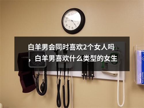 <h3>白羊男会同时喜欢2个女人吗，白羊男喜欢什么类型的女生