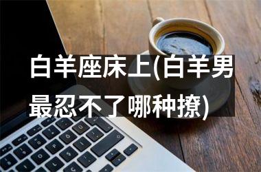 白羊座床上(白羊男最忍不了哪种撩)