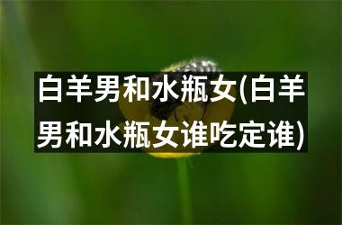 白羊男和水瓶女(白羊男和水瓶女谁吃定谁)