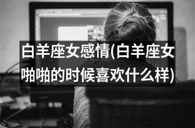 <h3>白羊座女感情(白羊座女啪啪的时候喜欢什么样)