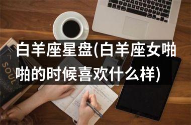 <h3>白羊座星盘(白羊座女啪啪的时候喜欢什么样)