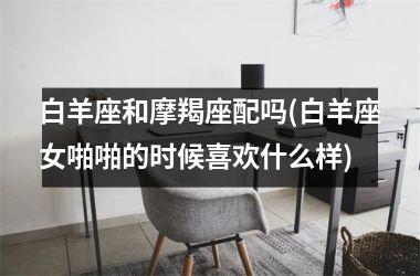 白羊座和摩羯座配吗(白羊座女啪啪的时候喜欢什么样)