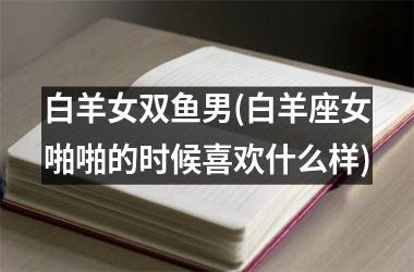 <h3>白羊女双鱼男(白羊座女啪啪的时候喜欢什么样)