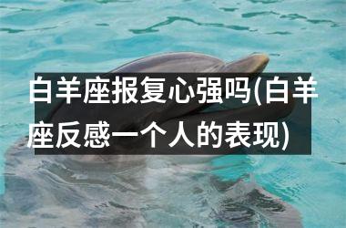 <h3>白羊座报复心强吗(白羊座反感一个人的表现)