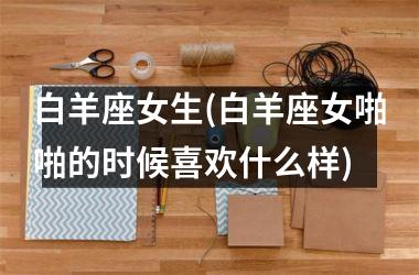 <h3>白羊座女生(白羊座女啪啪的时候喜欢什么样)