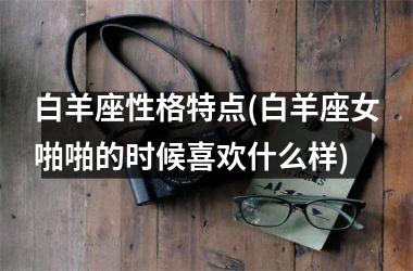 <h3>白羊座性格特点(白羊座女啪啪的时候喜欢什么样)