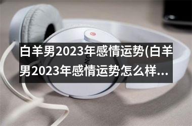 白羊男2023年感情运势(白羊男2023年感情运势怎么样)