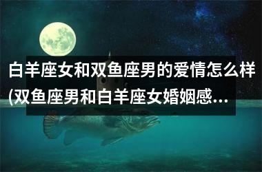 <h3>白羊座女和双鱼座男的爱情怎么样(双鱼座男和白羊座女婚姻感情爱情)