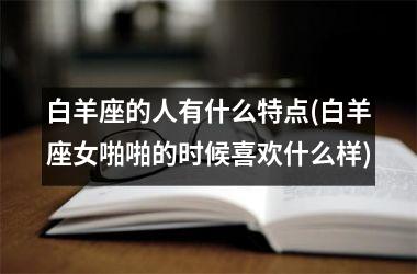 <h3>白羊座的人有什么特点(白羊座女啪啪的时候喜欢什么样)