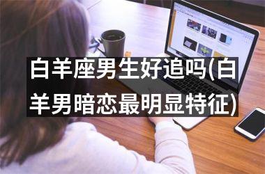 <h3>白羊座男生好追吗(白羊男暗恋最明显特征)