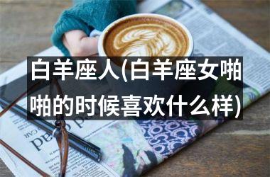 <h3>白羊座人(白羊座女啪啪的时候喜欢什么样)