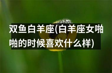 <h3>双鱼白羊座(白羊座女啪啪的时候喜欢什么样)