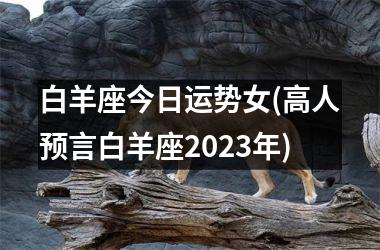 白羊座今日运势女(高人预言白羊座2023年)