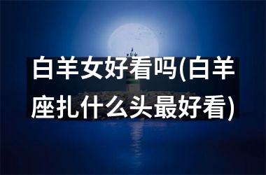 <h3>白羊女好看吗(白羊座扎什么头最好看)