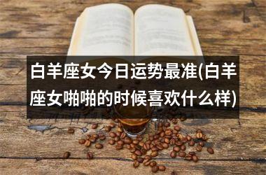 <h3>白羊座女今日运势最准(白羊座女啪啪的时候喜欢什么样)