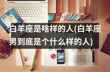 <h3>白羊座是啥样的人(白羊座男到底是个什么样的人)