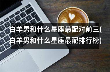 白羊男和什么星座最配对前三(白羊男和什么星座最配排行榜)