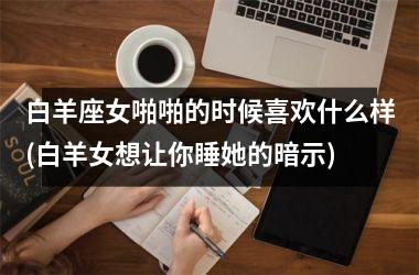 <h3>白羊座女啪啪的时候喜欢什么样(白羊女想让你睡她的暗示)