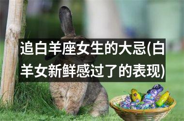 <h3>追白羊座女生的大忌(白羊女新鲜感过了的表现)