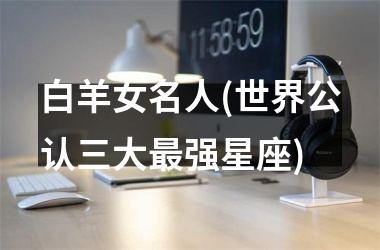<h3>白羊女名人(世界公认三大最强星座)