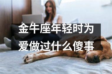 <h3>金牛座年轻时为爱做过什么傻事