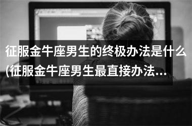 <h3>征服金牛座男生的终极办法是什么(征服金牛座男生直接办法)