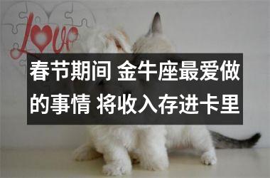 春节期间 金牛座爱做的事情 将收入存进卡里
