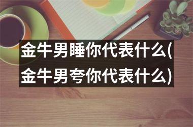 金牛男睡你代表什么(金牛男夸你代表什么)