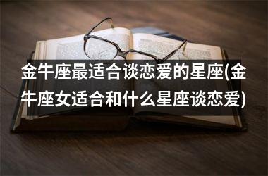 <h3>金牛座适合谈恋爱的星座(金牛座女适合和什么星座谈恋爱)