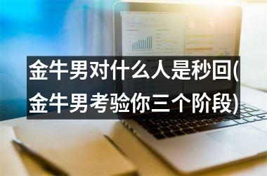 <h3>金牛男对什么人是秒回(金牛男考验你三个阶段)