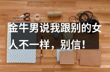 金牛男说我跟别的女人不一样，别信！