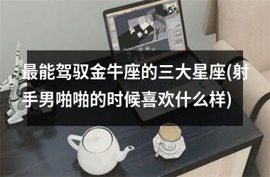 最能驾驭金牛座的三大星座(射手男啪啪的时候喜欢什么样)