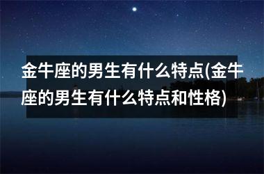 <h3>金牛座的男生有什么特点(金牛座的男生有什么特点和性格)