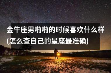 金牛座男啪啪的时候喜欢什么样(怎么查自己的星座最准确)