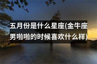 <h3>五月份是什么星座(金牛座男啪啪的时候喜欢什么样)