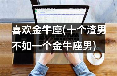 <h3>喜欢金牛座(十个渣男不如一个金牛座男)