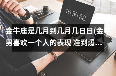 <h3>金牛座是几月到几月几日日(金牛男喜欢一个人的表现 准到爆)