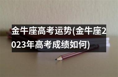 <h3>金牛座高考运势(金牛座2025年高考成绩如何)