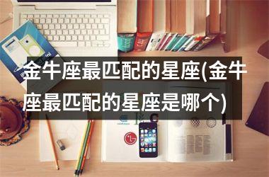 <h3>金牛座最匹配的星座(金牛座最匹配的星座是哪个)
