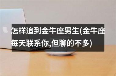 怎样追到金牛座男生(金牛座每天联系你,但聊的不多)