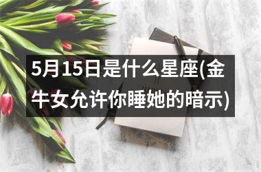 <h3>5月15日是什么星座(金牛女允许你睡她的暗示)