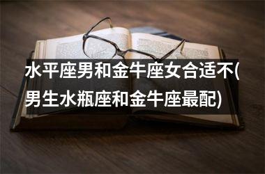 水平座男和金牛座女合适不(男生水瓶座和金牛座最配)