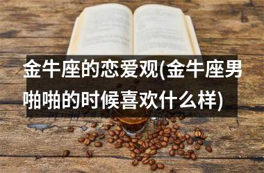 <h3>金牛座的恋爱观(金牛座男啪啪的时候喜欢什么样)