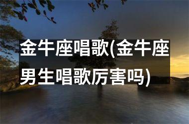 金牛座唱歌(金牛座男生唱歌厉害吗)
