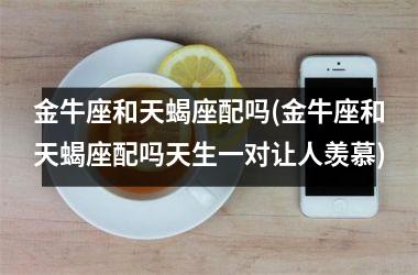 金牛座和天蝎座配吗(金牛座和天蝎座配吗天生一对让人羡慕)
